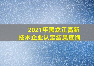 2021年黑龙江高新技术企业认定结果查询