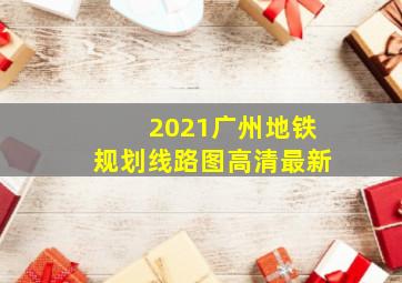 2021广州地铁规划线路图高清最新