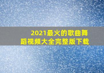 2021最火的歌曲舞蹈视频大全完整版下载