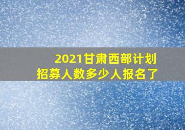 2021甘肃西部计划招募人数多少人报名了