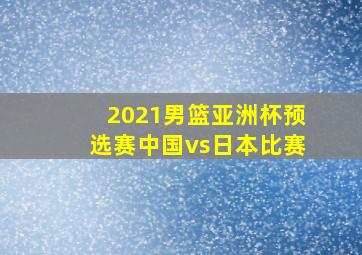 2021男篮亚洲杯预选赛中国vs日本比赛