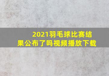 2021羽毛球比赛结果公布了吗视频播放下载