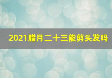 2021腊月二十三能剪头发吗