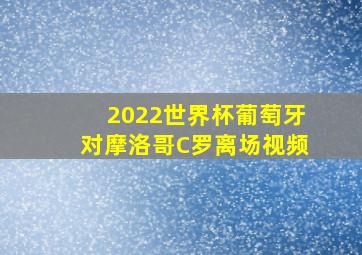 2022世界杯葡萄牙对摩洛哥C罗离场视频