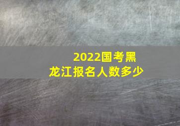 2022国考黑龙江报名人数多少