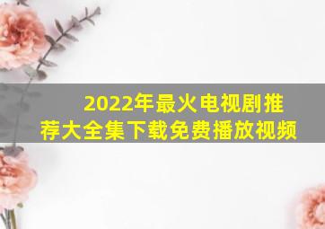 2022年最火电视剧推荐大全集下载免费播放视频