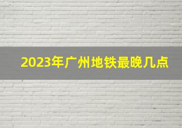 2023年广州地铁最晚几点