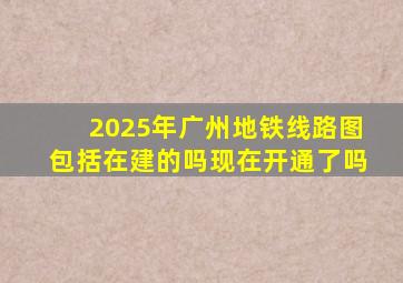 2025年广州地铁线路图包括在建的吗现在开通了吗