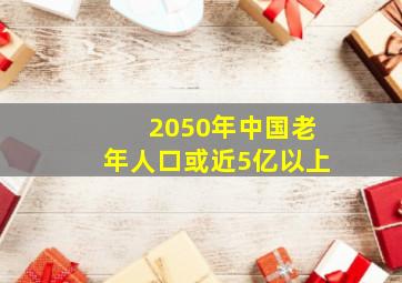 2050年中国老年人口或近5亿以上