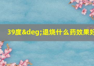 39度°退烧什么药效果好