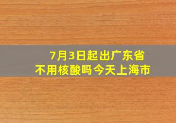 7月3日起出广东省不用核酸吗今天上海市