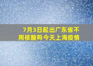 7月3日起出广东省不用核酸吗今天上海疫情