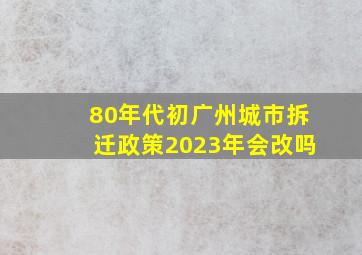 80年代初广州城市拆迁政策2023年会改吗