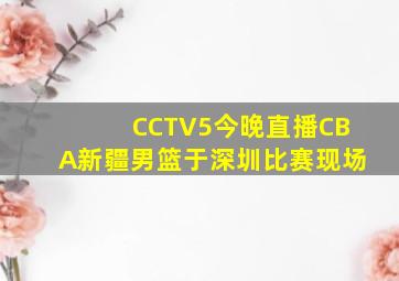 CCTV5今晚直播CBA新疆男篮于深圳比赛现场