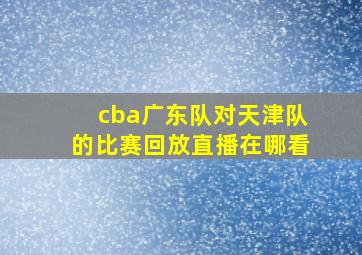 cba广东队对天津队的比赛回放直播在哪看