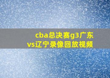 cba总决赛g3广东vs辽宁录像回放视频