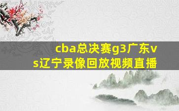 cba总决赛g3广东vs辽宁录像回放视频直播