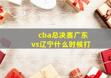 cba总决赛广东vs辽宁什么时候打