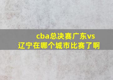 cba总决赛广东vs辽宁在哪个城市比赛了啊