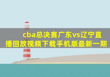 cba总决赛广东vs辽宁直播回放视频下载手机版最新一期