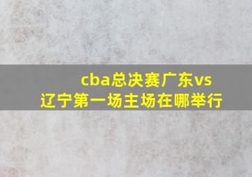 cba总决赛广东vs辽宁第一场主场在哪举行