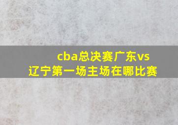 cba总决赛广东vs辽宁第一场主场在哪比赛