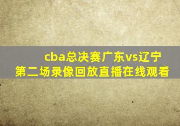 cba总决赛广东vs辽宁第二场录像回放直播在线观看