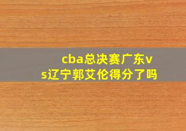 cba总决赛广东vs辽宁郭艾伦得分了吗