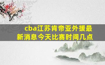 cba江苏肯帝亚外援最新消息今天比赛时间几点