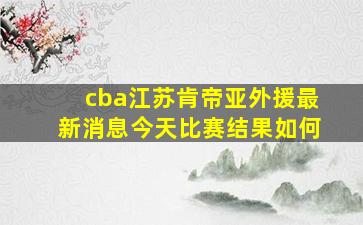 cba江苏肯帝亚外援最新消息今天比赛结果如何