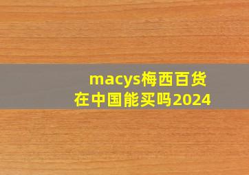 macys梅西百货在中国能买吗2024