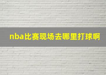 nba比赛现场去哪里打球啊