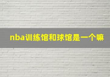 nba训练馆和球馆是一个嘛