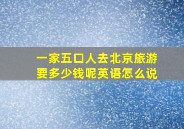 一家五口人去北京旅游要多少钱呢英语怎么说