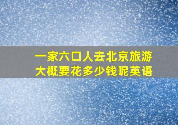 一家六口人去北京旅游大概要花多少钱呢英语