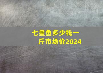 七星鱼多少钱一斤市场价2024