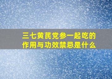 三七黄芪党参一起吃的作用与功效禁忌是什么