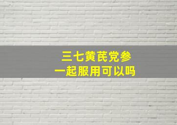 三七黄芪党参一起服用可以吗