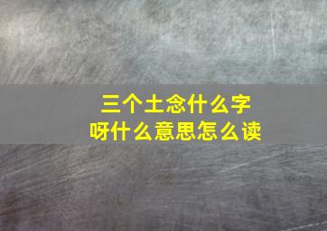 三个土念什么字呀什么意思怎么读