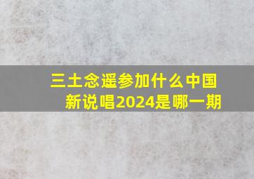 三土念遥参加什么中国新说唱2024是哪一期