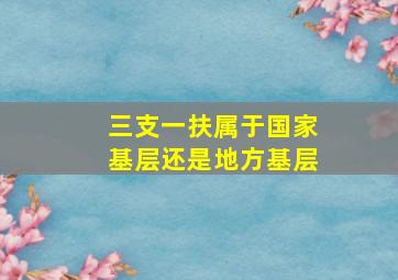 三支一扶属于国家基层还是地方基层