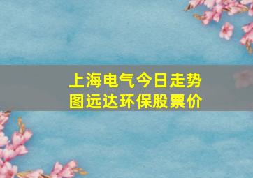 上海电气今日走势图远达环保股票价