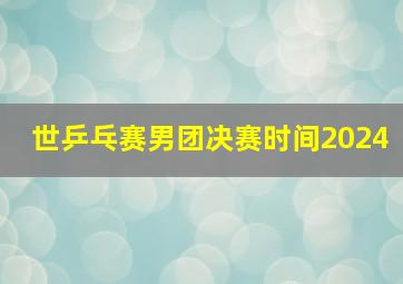 世乒乓赛男团决赛时间2024