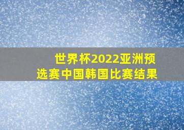 世界杯2022亚洲预选赛中国韩国比赛结果