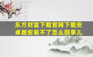 东方财富下载官网下载安卓版安装不了怎么回事儿