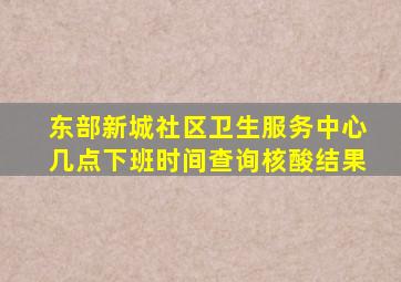 东部新城社区卫生服务中心几点下班时间查询核酸结果