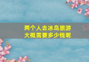 两个人去冰岛旅游大概需要多少钱呢