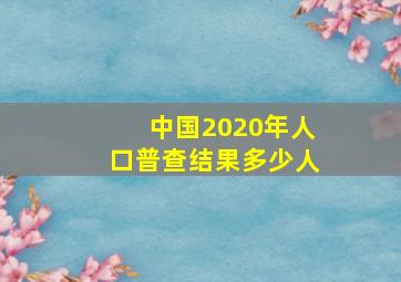 中国2020年人口普查结果多少人