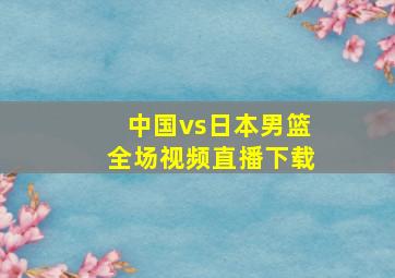 中国vs日本男篮全场视频直播下载