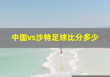 中国vs沙特足球比分多少